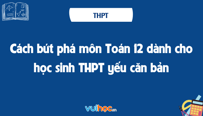 Cách bứt phá môn Toán 12 dành cho học sinh THPT yếu căn bản