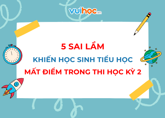 5 sai lầm khiến học sinh tiểu học mất điểm trong kỳ thi học kỳ 2 ba mẹ cần biết