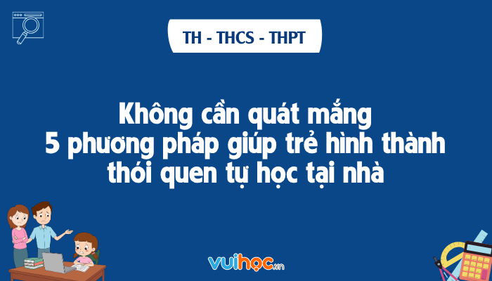 Không Cần Quát Mắng: 5 Phương Pháp Giúp Trẻ Hình Thành Thói Quen Tự Học Tại Nhà