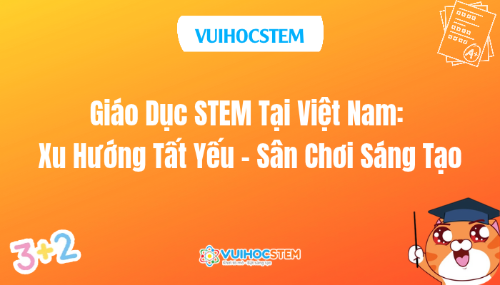 Giáo Dục STEM Tại Việt Nam: Từ Xu Hướng Tất Yếu Đến Sân Chơi Sáng Tạo Cho Thế Hệ Trẻ